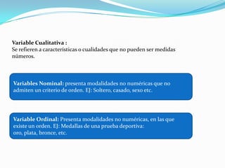 Variable Cualitativa :
Se refieren a características o cualidades que no pueden ser medidas
números.
Variables Nominal: presenta modalidades no numéricas que no
admiten un criterio de orden. EJ: Soltero, casado, sexo etc.
Variable Ordinal: Presenta modalidades no numéricas, en las que
existe un orden. EJ: Medallas de una prueba deportiva:
oro, plata, bronce, etc.
 