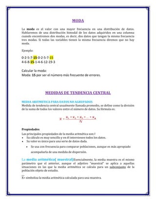 MODA
La moda es el valor con una mayor frecuencia en una distribución de datos.
Hablaremos de una distribución bimodal de los datos adquiridos en una columna
cuando encontremos dos modas, es decir, dos datos que tengan la misma frecuencia
tres modas. Si todas las variables tienen la misma frecuencia diremos que no hay
moda.
Ejemplo:
0-2-5-7-15-0-2-5-7-15
4-6-8-15-1-4-6-12-19-3
Calcular la moda:
Moda: 15 por ser el número más frecuente de errores.
MEDIDAS DE TENDENCIA CENTRAL
MEDIA ARITMETICA PARA DATOS NO AGRUPADOS
Medida de tendencia central usualmente llamada promedio, se define como la división
de la suma de todos los valores entre el número de datos. Su fórmula es:
Propiedades
Las principales propiedades de la media aritmética son:3
Su cálculo es muy sencillo y en él intervienen todos los datos.
Su valor es único para una serie de datos dada.
Se usa con frecuencia para comparar poblaciones, aunque es más apropiado
acompañarla de una medida de dispersión.
La media aritmética( muestral)Esencialmente, la media muestra es el mismo
parámetro que el anterior, aunque el adjetivo "muestral" se aplica a aquellas
situaciones en las que la media aritmética se calcula para un subconjunto de la
población objeto de estudio.
X= simboliza la media aritmética calculada para una muestra.
 