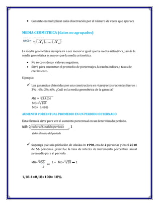Consiste en multiplicar cada observación por el número de veces que aparece
MEDIA GEOMETRICA (datos no agrupados)
La media geométrica siempre va a ser menor o igual que la media aritmética, jamás la
media geométrica es mayor que la media aritmética.
No se consideran valores negativos.
Sirve para encontrar el promedio de porcentajes, la razón,índices,o tasas de
crecimiento.
Ejemplo:
 Las ganancias obtenidas por una constructora en 4 proyectos recientes fueron :
3% ; 4%; 2%; 6%. ¿Cuál es la media geométrica de la ganacia?
MG =
MG= 3.46%
AUMENTO PORCENTUAL PROMEDIO EN UN PERIODO DETERNADO
Esta fórmula sirve para ver el aumento porcentual en un determinado período.
MG= _ 1
 Suponga que una población de Alaska en 1990, era de 2 personas y en el 2010
de 56 personas. ¿cuál fue la tasa de interés de incremento porcentual anual
promedio para el periodo.
MG= 1 = MG= 1
1,18-1=0,18×100= 18%
Valor al inicio del período
2
 