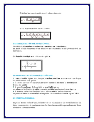 Si todas las muestras tienen el mismo tamaño:
Si las muestras tienen distinto tamaño:
DESVIACIÓN ESTÁNDAR POBLACIONAL
La desviación estándar es la raíz cuadrada de la varianza.
Es decir, la raíz cuadrada de la media de los cuadrados de las puntuaciones de
desviación.
La desviación típica se representa por σ.
PROPIEDADES DE DESVIACIÓN ESTÁNDAR
1 La desviación típica será siempre un valor positivo o cero, en el caso de que
las puntuaciones sean iguales.
2 Si a todos los valores de la variable se les suma un número la desviación
típica no varía.
3 Si todos los valores de la variable se multiplican por
un número la desviación típica queda multiplicada por dicho número.
4 Si tenemos varias distribuciones con la misma media y conocemos sus
respectivas desviaciones típicas se puede calcular la desviación típica total.
LA VARIANZA MUESTRAL
Se puede definir como el "casi promedio" de los cuadrados de las desviaciones de los
datos con respecto a la media muestral. Su fórmula matemática para el caso de datos
referentes a una muestra es:
 