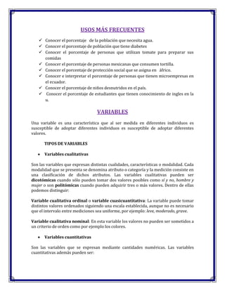 USOS MÁS FRECUENTES
 Conocer el porcentaje de la población que necesita agua.
 Conocer el porcentaje de población que tiene diabetes
 Conocer el porcentaje de personas que utilizan tomate para preparar sus
comidas
 Conocer el porcentaje de personas mexicanas que consumen tortilla.
 Conocer el porcentaje de protección social que se asigna en áfrico.
 Conocer e interpretar el porcentaje de personas que tienen microempresas en
el ecuador.
 Conocer el porcentaje de niños desnutridos en el país.
 Conocer el porcentaje de estudiantes que tienen conocimiento de ingles en la
u.
VARIABLES
Una variable es una característica que al ser medida en diferentes individuos es
susceptible de adoptar diferentes individuos es susceptible de adoptar diferentes
valores.
TIPOS DE VARIABLES
Variables cualitativas
Son las variables que expresan distintas cualidades, características o modalidad. Cada
modalidad que se presenta se denomina atributo o categoría y la medición consiste en
una clasificación de dichos atributos. Las variables cualitativas pueden ser
dicotómicas cuando sólo pueden tomar dos valores posibles como sí y no, hombre y
mujer o son politómicas cuando pueden adquirir tres o más valores. Dentro de ellas
podemos distinguir:
Variable cualitativa ordinal o variable cuasicuantitativa: La variable puede tomar
distintos valores ordenados siguiendo una escala establecida, aunque no es necesario
que el intervalo entre mediciones sea uniforme, por ejemplo: leve, moderado, grave.
Variable cualitativa nominal: En esta variable los valores no pueden ser sometidos a
un criterio de orden como por ejemplo los colores.
Variables cuantitativas
Son las variables que se expresan mediante cantidades numéricas. Las variables
cuantitativas además pueden ser:
 