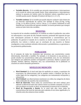 Variable discreta : Es la variable que presenta separaciones o interrupciones
en la escala de valores que puede tomar. Estas separaciones o interrupciones
indican la ausencia de valores entre los distintos valores específicos que la
variable pueda asumir. Ejemplo: El número de hijos (1, 2, 3, 4, 5).
Variable continua: Es la variable que puede adquirir cualquier valor dentro de
un intervalo especificado de valores. Por ejemplo la masa (2,3 kg, 2,4 kg,
2,5 kg,...) o la altura (1,64 m, 1,65 m, 1,66 m,...), o el salario. Solamente se está
limitado por la precisión del aparato medidor, en teoría permiten que siempre
exista un valor entre dos variables.
MUESTRA
La mayoría de los estudios estadísticos, se realizan no sobre la población, sino sobre
un subconjunto o una parte de ella, llamado muestra, partiendo del supuesto de que
este subconjunto presenta el mismo comportamiento y características que la
población. En general el tamaño de la muestra es mucho menor al tamaño de la
población. Los valores o índices que se concluyen de una muestra se llaman
estadígrafos y estos mediante métodos inferenciales o probabilísticos, se aproximan a
los parámetros poblacionales.
POBLACION
Es el conjunto de todos los elementos que presentan una característica común
determinada, observable y medible. Por ejemplo, si el elemento es una persona, se
puede estudiar las características edad, peso, nacionalidad, sexo, etc. Los elementos
que integran una población pueden corresponder a personas, objetos o grupos (por
ejemplo, familias, fábricas, empresas, etc). Las características de la población se
resumen en valores llamados parámetros
NIVELES DE MEDICIÓN
Nivel Nominal: Es el nivel más bajo de medición en cuanto a suministro de
ecuaciones, las observaciones solo se pueden contar o clasificar (no hay un
orden lógico de las categorías). Las categorías son mutuamente excluyentes y
exhaustivas.
Nivel Ordinal: Las observaciones mantienen un orden, las categorías de datos
están ordenadas de acuerdo a las características.
Nivel de Intervalo: Tiene todas las características del nivel ordinal, pero
además la diferencial entre dos valores tienen un tamaño constante, el cero es
solo un número en escala, es decir, no representa la ausencia de la condición.
Nivel de Proporción o Razón: Es el nivel más alto, tiene todas las
características del nivel de intervalo, pero además el cero tiene significado y la
relación entre dos números tiene sentido.
 