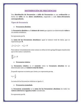 DISTRIBUCIÓN DE FRECUENCIAS
Una distribución de frecuencias o tabla de frecuencias es una ordenación en
forma de tabla de los datos estadísticos, asignando a cada datosufrecuencia
correspondiente.
Tipos de frecuencia
Frecuencia absoluta
La frecuencia absoluta es el número de veces que aparece un determinado valoren
un estudio estadístico.
Se representa por fi.
La suma de las frecuencias absolutases igual al número total de datos, que se
representa por N.
Para indicar resumidamente estas sumas se utiliza la letra griega Σ (sigma mayúscula)
que se lee suma o sumatoria.
Frecuencia relativa
La frecuencia relativa es el cociente entre la frecuencia absoluta de un
determinado valor y el número total de datos.
Se puede expresar en tantos por ciento y se representa por ni.
La suma de las frecuencias relativas es igual a 1.
Frecuencia acumulada
La frecuencia acumulada es la suma de las frecuencias absolutas de todos los
valores inferiores o igualesalvalor considerado.
Se representa por Fi.
 