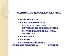 MEDIDAS DE TENDENCIA CENTRALMEDIDAS DE TENDENCIA CENTRAL
1. INTRODUCCION.
2. LA MEDIA ARITMETICA.
2.1. CALCULO EN UNA
DISTRIBUCION DE FRECUENCIAS.
2.2. PROPIEDADES DE LA MEDIA
ARITMETICA.
3. LA MEDIANA.
4. LA MODA.
5. COMPARACION ENTRE
MEDIDAS DETENDENCIA CENTRAL
 