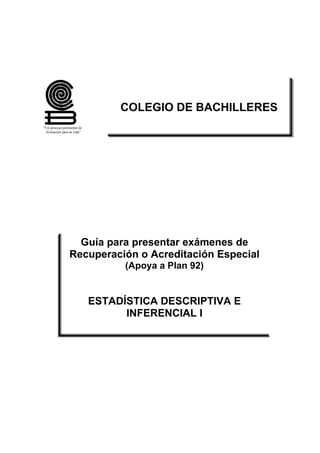“Un proceso pertinente de
formación para la vida”
COLEGIO DE BACHILLERES
Guía para presentar exámenes de
Recuperación o Acreditación Especial
(Apoya a Plan 92)
ESTADÍSTICA DESCRIPTIVA E
INFERENCIAL I
 