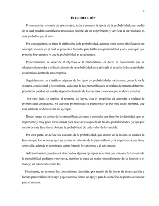 3
INTRODUCCIÓN
Primeramente, a través de este ensayo, se da a conocer la teoría de la probabilidad, por medio
de la cual pueden cuantificarse resultados posibles de un experimento y verificar si un resultado es
más probable que el otro.
Por consiguiente, se tiene la definición de la probabilidad, además tiene como clasificación un
concepto clásico, en el cual se presentan fórmulas para hallar una probabilidad y otro concepto que
presenta brevemente lo que la probabilidad es actualmente.
Posteriormente, se describe el objetivo de la probabilidad, es decir, el fundamento que se
adquiere al aprender a utilizar la teoría de la probabilidad para aplicarla al estudio de las actividades
económicas dentro de una empresa.
Seguidamente, se clasifican algunos de los tipos de probabilidades existentes, como lo es la
discreta, condicional y la continúa, cada una de las probabilidades se realiza de manera diferente,
pero todas pueden ser usadas dependientemente de los eventos o sucesos que se desee estudiar.
Por otro lado, se explica el teorema de Bayes, con el propósito de aprender a realizar la
probabilidad condicional, ya que esta probabilidad se puede resolver por este dicho teorema, que
más adelante se demostrara un ejemplo.
Desde luego, se deriva de la probabilidad discreta y continúa una función de densidad, que es
importante y muy poco mencionada para resolver cualquiera de las dos probabilidades, ya que por
medio de esta función se obtiene la probabilidad de cada valor de la variable.
Por otra parte, se define los axiomas de la probabilidad, que dentro de la misma se destaca la
función que los axiomas ejercen dentro de la teoría de la probabilidad y la importancia que tiene
sobre ella, además es nombrado quien formulo los axiomas y el año exacto.
Adicionalmente, pueden ser observados algunos ejemplos sencillos que a través de la teoría de
la probabilidad pudieron resolverse, también es para un mejor entendimiento de la función o el
manejo de esta teoría como tal.
Finalmente, se exponen las conclusiones obtenidas, por medio de las horas de investigación y
lectura para realizar el ensayo y que además fueron de apoyo para la selección de puntos a conocer
para el mismo.
 