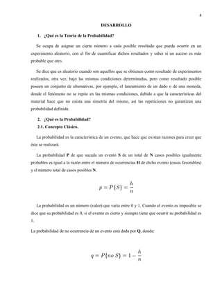 4
DESARROLLO
1. ¿Qué es la Teoría de la Probabilidad?
Se ocupa de asignar un cierto número a cada posible resultado que pueda ocurrir en un
experimento aleatorio, con el fin de cuantificar dichos resultados y saber si un suceso es más
probable que otro.
Se dice que es aleatorio cuando son aquellos que se obtienen como resultado de experimentos
realizados, otra vez, bajo las mismas condiciones determinadas, pero como resultado posible
poseen un conjunto de alternativas, por ejemplo, el lanzamiento de un dado o de una moneda,
donde el fenómeno no se repite en las mismas condiciones, debido a que la características del
material hace que no exista una simetría del mismo, así las repeticiones no garantizan una
probabilidad definida.
2. ¿Qué es la Probabilidad?
2.1. Concepto Clásico.
La probabilidad es la característica de un evento, que hace que existan razones para creer que
éste se realizará.
La probabilidad P de que suceda un evento S de un total de N casos posibles igualmente
probables es igual a la razón entre el número de ocurrencias H de dicho evento (casos favorables)
y el número total de casos posibles N.
La probabilidad es un número (valor) que varía entre 0 y 1. Cuando el evento es imposible se
dice que su probabilidad es 0, si el evento es cierto y siempre tiene que ocurrir su probabilidad es
1.
La probabilidad de no ocurrencia de un evento está dada por Q, donde:
 