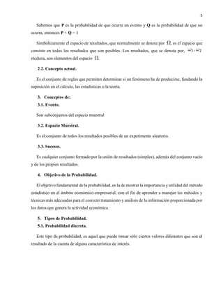 5
Sabemos que P es la probabilidad de que ocurra un evento y Q es la probabilidad de que no
ocurra, entonces P + Q = 1
Simbólicamente el espacio de resultados, que normalmente se denota por , es el espacio que
consiste en todos los resultados que son posibles. Los resultados, que se denota por,
etcétera, son elementos del espacio .
2.2. Concepto actual.
Es el conjunto de reglas que permiten determinar si un fenómeno ha de producirse, fundando la
suposición en el cálculo, las estadísticas o la teoría.
3. Conceptos de:
3.1. Evento.
Son subconjuntos del espacio muestral
3.2. Espacio Muestral.
Es el conjunto de todos los resultados posibles de un experimento aleatorio.
3.3. Sucesos.
Es cualquier conjunto formado por la unión de resultados (simples), además del conjunto vacío
y de los propios resultados.
4. Objetivo de la Probabilidad.
El objetivo fundamental de la probabilidad, es la de mostrar la importancia y utilidad del método
estadístico en el ámbito económico-empresarial, con el fin de aprender a manejar los métodos y
técnicas más adecuadas para el correcto tratamiento y análisis de la información proporcionada por
los datos que genera la actividad económica.
5. Tipos de Probabilidad.
5.1. Probabilidad discreta.
Este tipo de probabilidad, es aquel que puede tomar sólo ciertos valores diferentes que son el
resultado de la cuenta de alguna característica de interés.
 