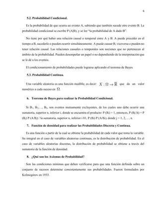 6
5.2. Probabilidad Condicional.
Es la probabilidad de que ocurra un evento A, sabiendo que también sucede otro evento B. La
probabilidad condicional se escribe P (A|B), y se lee “la probabilidad de A dado B”.
No tiene por qué haber una relación causal o temporal entre A y B. A puede preceder en el
tiempo a B, sucederlo o pueden ocurrir simultáneamente. A puede causar B, viceversa o pueden no
tener relación causal. Las relaciones causales o temporales son nociones que no pertenecen al
ámbito de la probabilidad. Pueden desempeñar un papel o no dependiendo de la interpretación que
se le dé a los eventos.
El condicionamiento de probabilidades puede lograrse aplicando el teorema de Bayes.
5.3. Probabilidad Continua.
Una variable aleatoria es una función medible, es decir: que da un valor
numérico a cada suceso en .
6. Teorema de Bayes para realizar la Probabilidad Condicional.
Si B1, B2,…, Bn, son eventos mutuamente excluyentes, de los cuales uno debe ocurrir una
sumatoria, superior n, inferior i, donde se encuentra el producto: P (Bi) = 1, entonces, P (Bj/A) = P
(Bj) P (A/Bj) / la sumatoria, superior n, inferior i 01, P (Bi) P (A/Bi), donde j = 1, 2,…, n.
7. Función de densidad para realizar las Probabilidades Discreta y Continua.
Es una función a partir de la cual se obtiene la probabilidad de cada valor que toma la variable.
Su integral en el caso de variables aleatorias continuas, es la distribución de probabilidad. En el
caso de variables aleatorias discretas, la distribución de probabilidad se obtiene a través del
sumatorio de la función de densidad.
8. ¿Qué son los Axiomas de Probabilidad?
Son las condiciones mínimas que deben verificarse para que una función definida sobre un
conjunto de sucesos determine consistentemente sus probabilidades. Fueron formulados por
Kolmogórov en 1933.
 