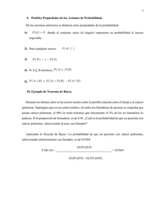7
9. Posibles Propiedades de los Axiomas de Probabilidad.
De los axiomas anteriores se deducen otras propiedades de la probabilidad:
1) donde el conjunto vacío (el ángulo) representa en probabilidad el suceso
imposible.
2) Para cualquier suceso
3)
4) Si A C B entonces,
5)
10. Ejemplo de Teorema de Bayes.
Durante los últimos años se ha escrito mucho sobre la posible relación entre el fumar y el cáncer
pulmonar. Supóngase que en un centro médico, de todos los fumadores de quienes se sospecha que
tenían cáncer pulmonar, el 90% lo tenía mientras que únicamente el 5% de los no fumadores lo
padecía. Si la proporción de fumadores es de 0.45. ¿Cuál es la probabilidad de que un paciente con
cáncer pulmonar, seleccionado al azar, sea fumador?
Aplicando la fórmula de Bayer. La probabilidad de que un paciente con cáncer pulmonar,
seleccionado aleatoriamente sea fumador, es de 0,9364.
P (B1/A) = ____________________________________ = 0,9364
(0,45) (0,9)
(0,45) (0,9) + (0,55) (0,05)
 