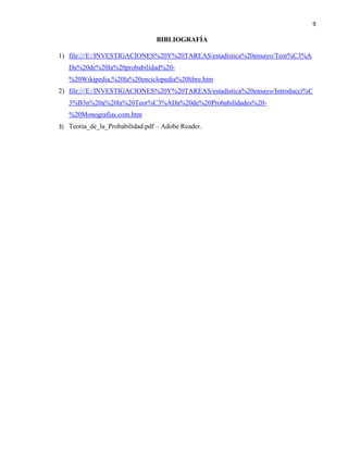 9
BIBLIOGRAFÍA
1) file:///E:/INVESTIGACIONES%20Y%20TAREAS/estadistica%20ensayo/Teor%C3%A
Da%20de%20la%20probabilidad%20-
%20Wikipedia,%20la%20enciclopedia%20libre.htm
2) file:///E:/INVESTIGACIONES%20Y%20TAREAS/estadistica%20ensayo/Introducci%C
3%B3n%20a%20la%20Teor%C3%ADa%20de%20Probabilidades%20-
%20Monografias.com.htm
3) Teoria_de_la_Probabilidad.pdf – Adobe Reader.
 