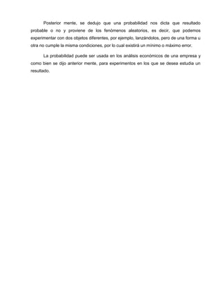 Posterior mente, se dedujo que una probabilidad nos dicta que resultado
probable o no y proviene de los fenómenos aleatorios, es decir, que podemos
experimentar con dos objetos diferentes, por ejemplo, lanzándolos, pero de una forma u
otra no cumple la misma condiciones, por lo cual existirá un mínimo o máximo error.
La probabilidad puede ser usada en los análisis económicos de una empresa y
como bien se dijo anterior mente, para experimentos en los que se desea estudia un
resultado.
 