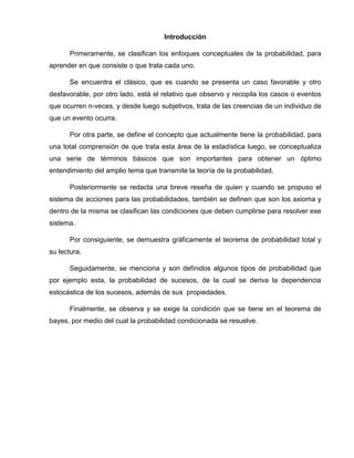 Introducción
Primeramente, se clasifican los enfoques conceptuales de la probabilidad, para
aprender en que consiste o que trata cada uno.
Se encuentra el clásico, que es cuando se presenta un caso favorable y otro
desfavorable, por otro lado, está el relativo que observo y recopila los casos o eventos
que ocurren n-veces, y desde luego subjetivos, trata de las creencias de un individuo de
que un evento ocurra.
Por otra parte, se define el concepto que actualmente tiene la probabilidad, para
una total comprensión de que trata esta área de la estadística luego, se conceptualiza
una serie de términos básicos que son importantes para obtener un óptimo
entendimiento del amplio tema que transmite la teoría de la probabilidad.
Posteriormente se redacta una breve reseña de quien y cuando se propuso el
sistema de acciones para las probabilidades, también se definen que son los axioma y
dentro de la misma se clasifican las condiciones que deben cumplirse para resolver ese
sistema.
Por consiguiente, se demuestra gráficamente el teorema de probabilidad total y
su lectura.
Seguidamente, se menciona y son definidos algunos tipos de probabilidad que
por ejemplo esta, la probabilidad de sucesos, de la cual se deriva la dependencia
estocástica de los sucesos, además de sus propiedades.
Finalmente, se observa y se exige la condición que se tiene en el teorema de
bayes, por medio del cual la probabilidad condicionada se resuelve.
 