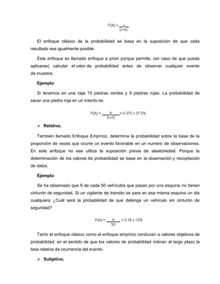 El enfoque clásico de la probabilidad se basa en la suposición de que cada
resultado sea igualmente posible.
Este enfoque es llamado enfoque a priori porque permite, (en caso de que pueda
aplicarse) calcular el valor de probabilidad antes de observar cualquier evento
de muestra.
Ejemplo:
Si tenemos en una caja 15 piedras verdes y 9 piedras rojas. La probabilidad de
sacar una piedra roja en un intento es:
 Relativo.
También llamado Enfoque Empírico, determina la probabilidad sobre la base de la
proporción de veces que ocurre un evento favorable en un numero de observaciones.
En este enfoque no ese utiliza la suposición previa de aleatoriedad. Porque la
determinación de los valores de probabilidad se basa en la observación y recopilación
de datos.
Ejemplo:
Se ha observado que 9 de cada 50 vehículos que pasan por una esquina no tienen
cinturón de seguridad. Si un vigilante de transito se para en esa misma esquina un ida
cualquiera ¿Cuál será la probabilidad de que detenga un vehículo sin cinturón de
seguridad?
Tanto el enfoque clásico como el enfoque empírico conducen a valores objetivos de
probabilidad, en el sentido de que los valores de probabilidad indican al largo plazo la
tasa relativa de ocurrencia del evento.
 Subjetivo.
 