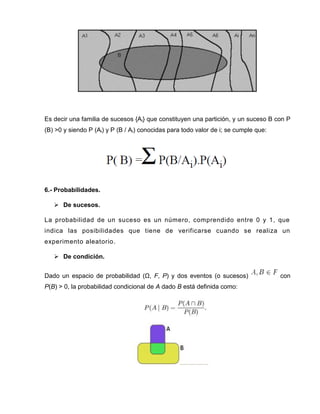Es decir una familia de sucesos {Ai} que constituyen una partición, y un suceso B con P
(B) >0 y siendo P (Ai) y P (B / Ai) conocidas para todo valor de i; se cumple que:
6.- Probabilidades.
 De sucesos.
La probabilidad de un suceso es un número, comprendido entre 0 y 1, que
indica las posibilidades que tiene de verificarse cuando se realiza un
experimento aleatorio.
 De condición.
Dado un espacio de probabilidad (Ω, F, P) y dos eventos (o sucesos) con
P(B) > 0, la probabilidad condicional de A dado B está definida como:
 