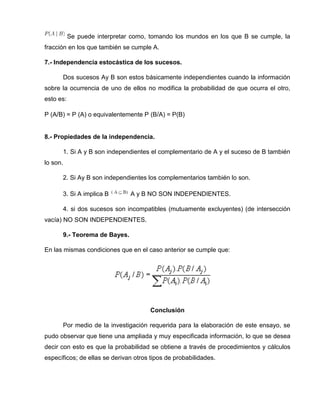 Se puede interpretar como, tomando los mundos en los que B se cumple, la
fracción en los que también se cumple A.
7.- Independencia estocástica de los sucesos.
Dos sucesos Ay B son estos básicamente independientes cuando la información
sobre la ocurrencia de uno de ellos no modifica la probabilidad de que ocurra el otro,
esto es:
P (A/B) = P (A) o equivalentemente P (B/A) = P(B)
8.- Propiedades de la independencia.
1. Si A y B son independientes el complementario de A y el suceso de B también
lo son.
2. Si Ay B son independientes los complementarios también lo son.
3. Si A implica B A y B NO SON INDEPENDIENTES.
4. si dos sucesos son incompatibles (mutuamente excluyentes) (de intersección
vacía) NO SON INDEPENDIENTES.
9.- Teorema de Bayes.
En las mismas condiciones que en el caso anterior se cumple que:
Conclusión
Por medio de la investigación requerida para la elaboración de este ensayo, se
pudo observar que tiene una ampliada y muy especificada información, lo que se desea
decir con esto es que la probabilidad se obtiene a través de procedimientos y cálculos
específicos; de ellas se derivan otros tipos de probabilidades.
 