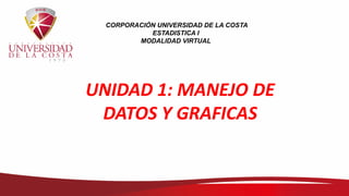 CORPORACIÓN UNIVERSIDAD DE LA COSTA
ESTADISTICA I
MODALIDAD VIRTUAL
UNIDAD 1: MANEJO DE
DATOS Y GRAFICAS
 