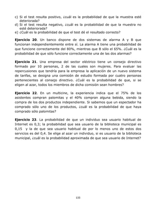 133
c) Si el test resulta positivo, ¿cuál es la probabilidad de que la muestra esté
deteriorada?
d) Si el test resulta negativo, ¿cuál es la probabilidad de que la muestra no
esté deteriorada?
e) ¿Cuál es la probabilidad de que el test dé el resultado correcto?
Ejercicio 20. Un banco dispone de dos sistemas de alarma A y B que
funcionan independientemente entre sí. La alarma A tiene una probabilidad de
que funcione correctamente del 80%, mientras que B sólo el 65%. ¿Cuál es la
probabilidad de que sólo funcione correctamente una de las dos alarmas?
Ejercicio 21. Una empresa del sector eléctrico tiene un consejo directivo
formado por 10 personas, 2 de las cuales son mujeres. Para evaluar las
repercusiones que tendría para la empresa la aplicación de un nuevo sistema
de tarifas, se designa una comisión de estudio formada por cuatro personas
pertenecientes al consejo directivo. ¿Cuál es la probabilidad de que, si se
eligen al azar, todos los miembros de dicha comisión sean hombres?
Ejercicio 22. En un multicine, la experiencia indica que el 75% de los
asistentes compran palomitas y el 40% compran alguna bebida, siendo la
compra de los dos productos independiente. Si sabemos que un espectador ha
comprado sólo uno de los productos, ¿cuál es la probabilidad de que haya
comprado sólo palomitas?
Ejercicio 23. La probabilidad de que un individuo sea usuario habitual de
Internet es 0,3; la probabilidad que sea usuario de la biblioteca municipal es
0,15 y la de que sea usuario habitual de por lo menos uno de estos dos
servicios es del 0,4. Se elige al azar un individuo, si es usuario de la biblioteca
municipal, ¿cuál es la probabilidad aproximada de que sea usuario de Internet?
 