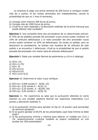 158
La empresa le paga una prima semanal de 500 Euros si consigue vender
más de 2 coches. Si las ventas semanales son independientes, calcule la
probabilidad de que en 1 mes (4 semanas),
a) Consiga como máximo 500 Euros de prima,
b) Consiga más de 1000 Euros de prima.
c) ¿Cuál es el valor esperado y la desviación estándar de la prima mensual que
puede obtener este vendedor?
Ejercicio 8. Una compañía tiene dos proveedores de un determinado artículo.
El 70% de los pedidos procede del proveedor cuyos envíos suelen contener un
10% de artículos defectuosos y el resto proceden del otro proveedor cuyos
envíos suelen contener un 20% de defectuosos. Se recibe un pedido, pero se
desconoce su procedencia, se analiza una muestra de 20 artículos de este
pedido y se encuentra 1 defectuoso. ¿Cuál es la probabilidad de que el pedido
proceda del proveedor con menor tasa de artículos defectuosos?
Ejercicio 9. Dada una variable Normal de parámetros µ=10 σ=2 obtenga:
a) P(X≤ 14)
b) P(X>11,75)
c) P(X< 9)
d) P(5<X≤12)
e) P(6≤X≤14)
f) P(X>11/X>9,5)
Ejercicio 10. Determine el valor a que verifique:
a) P(X<a)= 0,846 siendo X ∼ N(50; 15)
b) P(X>a)= 0,42 siendo X ∼ N(10; 5)
c) P(X<a)= 0,25 siendo X ∼ N(250; 50)
d) P(X>a)= 0,95 siendo X ∼ N(20; 8)
Ejercicio 11. Por experiencia se sabe que la puntuación obtenida en cierto
examen es una variable aleatoria Normal con esperanza matemática 11,5
puntos y desviación estándar 5.
a) Si la puntuación mínima para aprobar se fija en 10 puntos ¿qué porcentaje
de alumnos aprobará?
b) Si se quiere aprobar al 69,5% de los presentados ¿qué nota mínima se debe
exigir?
c) Si las puntuaciones mínima y máxima para obtener un notable son 15,5 y
18, respectivamente ¿cuántos notables se espera contabilizar en una
prueba con 200 presentados?
 