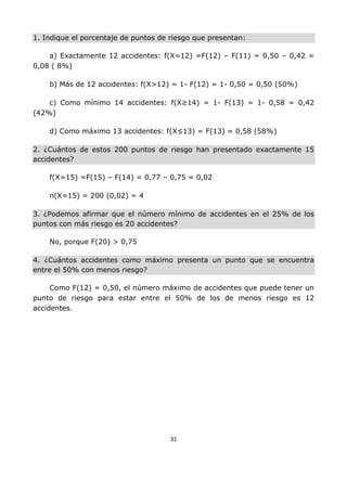 31
1. Indique el porcentaje de puntos de riesgo que presentan:
a) Exactamente 12 accidentes: f(X=12) =F(12) – F(11) = 0,50 – 0,42 =
0,08 ( 8%)
b) Más de 12 accidentes: f(X>12) = 1- F(12) = 1- 0,50 = 0,50 (50%)
c) Como mínimo 14 accidentes: f(X≥14) = 1- F(13) = 1- 0,58 = 0,42
(42%)
d) Como máximo 13 accidentes: f(X≤13) = F(13) = 0,58 (58%)
2. ¿Cuántos de estos 200 puntos de riesgo han presentado exactamente 15
accidentes?
f(X=15) =F(15) – F(14) = 0,77 – 0,75 = 0,02
n(X=15) = 200 (0,02) = 4
3. ¿Podemos afirmar que el número mínimo de accidentes en el 25% de los
puntos con más riesgo es 20 accidentes?
No, porque F(20) > 0,75
4. ¿Cuántos accidentes como máximo presenta un punto que se encuentra
entre el 50% con menos riesgo?
Como F(12) = 0,50, el número máximo de accidentes que puede tener un
punto de riesgo para estar entre el 50% de los de menos riesgo es 12
accidentes.
 