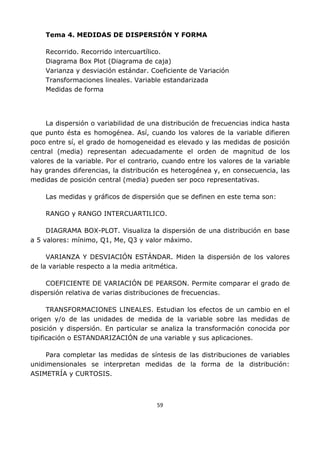 59
Tema 4. MEDIDAS DE DISPERSIÓN Y FORMA
Recorrido. Recorrido intercuartílico.
Diagrama Box Plot (Diagrama de caja)
Varianza y desviación estándar. Coeficiente de Variación
Transformaciones lineales. Variable estandarizada
Medidas de forma
La dispersión o variabilidad de una distribución de frecuencias indica hasta
que punto ésta es homogénea. Así, cuando los valores de la variable difieren
poco entre sí, el grado de homogeneidad es elevado y las medidas de posición
central (media) representan adecuadamente el orden de magnitud de los
valores de la variable. Por el contrario, cuando entre los valores de la variable
hay grandes diferencias, la distribución es heterogénea y, en consecuencia, las
medidas de posición central (media) pueden ser poco representativas.
Las medidas y gráficos de dispersión que se definen en este tema son:
RANGO y RANGO INTERCUARTILICO.
DIAGRAMA BOX-PLOT. Visualiza la dispersión de una distribución en base
a 5 valores: mínimo, Q1, Me, Q3 y valor máximo.
VARIANZA Y DESVIACIÓN ESTÁNDAR. Miden la dispersión de los valores
de la variable respecto a la media aritmética.
COEFICIENTE DE VARIACIÓN DE PEARSON. Permite comparar el grado de
dispersión relativa de varias distribuciones de frecuencias.
TRANSFORMACIONES LINEALES. Estudian los efectos de un cambio en el
origen y/o de las unidades de medida de la variable sobre las medidas de
posición y dispersión. En particular se analiza la transformación conocida por
tipificación o ESTANDARIZACIÓN de una variable y sus aplicaciones.
Para completar las medidas de síntesis de las distribuciones de variables
unidimensionales se interpretan medidas de la forma de la distribución:
ASIMETRÍA y CURTOSIS.
 