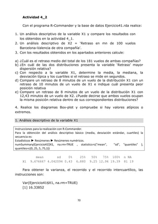 70
Actividad 4_2
Con el programa R-Commander y la base de datos Ejercicio41.rda realice:
1. Un análisis descriptivo de la variable X1 y compare los resultados con
los obtenidos en la actividad 4_1.
2. Un análisis descriptivo de X2 = ‘Retraso en mn de 100 vuelos
Barcelona-Valencia de otra compañía’.
3. Con los resultados obtenidos en los apartados anteriores calcule:
a) ¿Cuál es el retraso medio del total de los 181 vuelos de ambas compañías?
b) ¿En cuál de las dos distribuciones presenta la variable ‘Retraso’ mayor
dispersión relativa?
c) Con respecto a la variable X1, determine la media, la mediana, la
desviación típica y los cuartiles si el retraso se mide en segundos.
d) Compare un retraso de 8 minutos de un vuelo de la distribución X1 con un
retraso de 10 minutos de un vuelo de X1 e indique cuál presenta peor
posición relativa
e) Compare un retraso de 8 minutos de un vuelo de la distribución X1 con
12,43 minutos de un vuelo de X2. ¿Puede decirse que ambos vuelos ocupan
la misma posición relativa dentro de sus correspondientes distribuciones?
4. Realice los diagramas Box-plot y compruebe si hay valores atípicos o
extremos.
1. Análisis descriptivo de la variable X1
Instrucciones para la realización con R-Commander.
Para la obtención del análisis descriptivo básico (media, desviación estándar, cuartiles) la
secuencia es:
Estadísticos ► Resúmenes ► Resúmenes numéricos.
numSummary(Ejercicio41$X1, na.rm=TRUE , statistics=c("mean", "sd", "quantiles" ),
quantiles=c(0,.25,.5,.75,1))
mean sd 0% 25% 50% 75% 100% n NA
X1 9.676667 4.042094 0.43 6.880 9.25 12.94 19.39 81 19
Para obtener la varianza, el recorrido y el recorrido intercuartílico, las
instrucciones son:
Var(Ejercicio41$X1, na.rm=TRUE)
[1] 16.33852
 