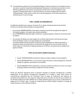 15
20. Una estudiante graduada de la Universidad de Newport realizó un proyecto de investigación acerca
de cómo se comunican los adultos estadounidenses. Empezó por una encuesta que envió por correo a
500 de los adultos que ella conocía. Les pidió que le enviaran por correo la respuesta a esta
pregunta:”¿Prefiere usted usar el correo electrónico o el correo tortuga (el servicio postal
estadounidense)?”. Ellas recibió a vuelta de correo 65 respuestas y 42 de ellas indicaron una
preferencia por el correo tortuga.
TEMA: DISEÑO DE EXPERIMENTOS
Los Métodos estadísticos se rigen por los datos. Por lo regular obtenemos datos de dos fuentes
distintas: los estudios observacionales y los experimentos.
• En un estudio OBSERVACIONAL observamos y medimos características específicas aunque no
intentamos manipular a los sujetos que estamos estudiando.
• En un EXPERIMENTO aplicamos algún tratamiento y luego procedemos a observar sus efectos sobre
los sujetos.
• Una encuesta de Gallup es un buen ejemplo de un estudio observacional, mientras que la prueba
clínica del fármaco Lipitor es un buen ejemplo de un experimento.
La encuesta Gallup es observacional en el sentido de que simplemente se observan personas ( a
menudo por medio de entrevistas) sin modificarlas de ninguna forma. Pero la prueba clínica de
Lipitor implica el tratamiento de algunas personas con el fármaco, de manera que se manipula a los
sujetos tratados.
TIPOS DE ESTUDIOS OBSERVACIONALES.
Ø Estudio TRANSECCIONAL los datos se observan, miden y reúnen en un solo momento.
Ø Estudio RETROSPECTIO ( o de control de casos), los datos se toman del pasado (a través del
examen de registros, entrevistas y otros medios).
Ø Estudio PROSPECTIVO (o longitudinal o cohorte), los datos se reúnen en el futuro y se toman
de grupos (llamado cohortes) que comparten factores comunes).
Existe una distinción importante entre el muestreo realizado en estudios retrospectivos y estudios
prospectivos. En los estudios retrospectivos regresamos en el tiempo a reunir datos acerca de
características resultantes que nos conciernen, como un grupo de conductores que murieron en
accidentes automovilísticos y otro grupo de conductores que no murieron en este tipo de accidentes. En
los estudios prospectivos vamos adelante en el tiempo siguiendo grupos con un factor causal potencial y
grupos que no lo tienen, como un grupo de conductores que utilizan teléfono celulares y un grupo de
conductores que no usan teléfonos celulares.
 