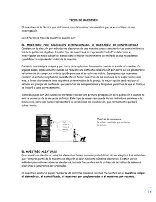 16
TIPOS DE MUESTREO.
El muestreo es la técnica que utilizamos para determinar una muestra que se va a utilizar en una
investigación.
Los diferentes tipos de muestreo pueden ser:
EL MUESTREO POR SELECCIÓN INTENCIONADA O MUESTREO DE CONVENIENCIA
Consiste en la elección por métodos no aleatorios de una muestra cuyas características sean similares a
las de la población objetivo. En este tipo de muestreos la “representatividad” la determina el
investigador de modo subjetivo, siendo este el mayor inconveniente del método ya que no podemos
cuantificar la representatividad de la muestra.
Presenta casi siempre sesgos y por tanto debe aplicarse únicamente cuando no existe alternativa. En
algunos casos, especialmente cuando se requiere una estrecha colaboración por parte de los ganaderos o
veterinarios de campo, es la única opción para que el estudio sea viable. Supongamos que queremos
realizar un estudio longitudinal consistente en tomar muestras de los animales de la explotación cada
mes, o llevar diariamente unos registros determinados de la granja, la mejor opción será realizar el
estudio en granjas de confianza que permitan las manipulaciones y tengamos garantías de que el trabajo
se llevará a cabo correctamente.
También puede ser útil cuando se pretende realizar una primera prospección de la población o cuando no
existe un marco de la encuesta definido. Este tipo de muestreos puede incluir individuos próximos a la
media o no, pero casi nunca representará la variabilidad de la población, que normalmente quedará
subestimada.
EL MUESTREO ALEATORIO
En el muestreo aleatorio todos los elementos tienen la misma probabilidad de ser elegidos. Los individuos
que formarán parte de la muestra se elegirán al azar mediante números aleatorios. Existen varios
métodos para obtener números aleatorios, los más frecuentes son la utilización de tablas de números
aleatorios o generarlos por ordenador.
El muestreo aleatorio puede realizarse de distintas maneras, las más frecuentes son el muestreo simple,
el sistemático, el estratificado, el muestreo por conglomerados y el muestreo por racimos.
 