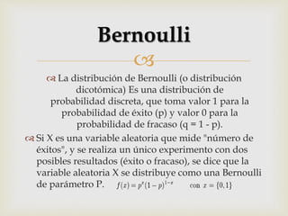 
 La distribución de Bernoulli (o distribución
dicotómica) Es una distribución de
probabilidad discreta, que toma valor 1 para la
probabilidad de éxito (p) y valor 0 para la
probabilidad de fracaso (q = 1 - p).
 Si X es una variable aleatoria que mide "número de
éxitos", y se realiza un único experimento con dos
posibles resultados (éxito o fracaso), se dice que la
variable aleatoria X se distribuye como una Bernoulli
de parámetro P.
Bernoulli
 