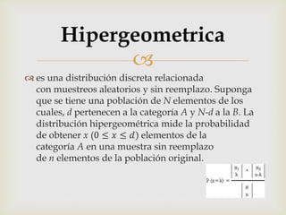
 es una distribución discreta relacionada
con muestreos aleatorios y sin reemplazo. Suponga
que se tiene una población de N elementos de los
cuales, d pertenecen a la categoría A y N-d a la B. La
distribución hipergeométrica mide la probabilidad
de obtener x (0 ≤ 𝑥 ≤ 𝑑) elementos de la
categoría A en una muestra sin reemplazo
de n elementos de la población original.
Hipergeometrica
 
