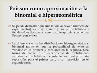 
 Se puede demostrar que una binomial cuya n (número de
experimentos) es muy grande y su p (probabilidad)
tiende a 0, es decir, un suceso raro. Se aproxima como una
Poisson con λ=n•p
 La diferencia entre las distribuciones hipergeométrica y
binomial radica en que la probabilidad de éxito es
variable en la primera y constante en la segunda. Una
forma de convertir un experimento de probabilidad
variable a probabilidad constante es realizarlo sin
reposición, para el primer caso, y con reposición en el
segundo caso.
Poisson como aproximación a la
binomial e hipergeométrica
 