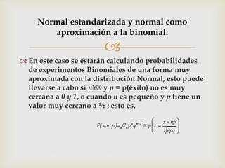 
 En este caso se estarán calculando probabilidades
de experimentos Binomiales de una forma muy
aproximada con la distribución Normal, esto puede
llevarse a cabo si n¥® y p = p(éxito) no es muy
cercana a 0 y 1, o cuando n es pequeño y p tiene un
valor muy cercano a ½ ; esto es,
Normal estandarizada y normal como
aproximación a la binomial.
 