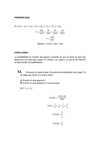 PROBABILIDAD:



P= {            +




                         160/507 = 0.316 x 100 = 32%



CONCLUSIÓN:

La probabilidad en función del espacio muestral de que al sacar al azar dos
lápices de una caja sea 2 rojos, ó 2 verdes o un negro y un rojo es de 160/507
es decir existe 32 posibilidades.



   13.       Se lanza un dado al aire. Encuentre la probabilidad que caiga 3 si
       se sabe que caerá un número impar.

       A: Evento en que aparece 3
       B: Evento en que aparece un numero impar

       D= { 1 ,2 , 3 }
 