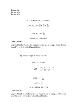 E1: Sea niño
E2: Sea niño
E3: Sea niño




                           3/14 = 0.214 x 100 = 21%

CONCLUSIÓN:

La probabilidad en función del espacio muestral que al escoger al azar 3 niños
es de 3/14 es decir existe 21 posibilidades.




               b) Seleccionar por lo menos una niña




                           11/14 = 0.786 x 100 = 79%

CONCLUSIÓN:

La probabilidad en función del espacio muestral que al escoger por lo menos
una niña es de 11/14 es decir existe 79 posibilidades.
 