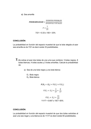 c) Sea amarilla




                           7/21 = 0.33 x 100 = 33%



CONCLUSIÓN:

La probabilidad en función del espacio muestral de que la bola elegida al azar
sea amarilla es de 7/21 es decir existe 33 posibilidades.




   7. Se extrae al azar dos bolas de una urna que contiene: 3 bolas negras, 8
      bolas blancas, 4 bolas azules y 2 bolas amarillas. Calcule la probabilidad
      de:

             a) Sea de una bola negra y una bola blanca

                E1: Bola negra
                E2: Bola blanca




                                  11/17 = 0.647 x 100 = 65%



CONCLUSIÓN:

La probabilidad en función del espacio muestral de que dos bolas extraídas al
azar una sea negar y una blanca es de 11/17 es decir existe 65 posibilidades.
 