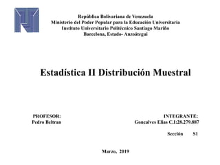 República Bolivariana de Venezuela
Ministerio del Poder Popular para la Educación Universitaria
Instituto Universitario Politécnico Santiago Mariño
Barcelona, Estado- Anzoátegui
Estadística II Distribución Muestral
PROFESOR: INTEGRANTE:
Pedro Beltran Goncalves Elias C.I:28.279.887
Sección S1
Marzo, 2019
 