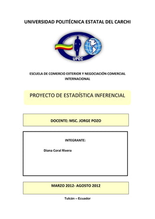 UNIVERSIDAD POLITÉCNICA ESTATAL DEL CARCHI




  ESCUELA DE COMERCIO EXTERIOR Y NEGOCIACIÓN COMERCIAL
                     INTERNACIONAL



  PROYECTO DE ESTADÍSTICA INFERENCIAL



             DOCENTE: MSC. JORGE POZO



                      INTEGRANTE:

         Diana Coral Rivera




             MARZO 2012- AGOSTO 2012


                      Tulcán – Ecuador
 
