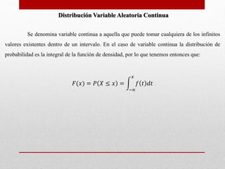 Distribución Variable Aleatoria Continua 
Se denomina variable continua a aquella que puede tomar cualquiera de los infinitos 
valores existentes dentro de un intervalo. En el caso de variable continua la distribución de 
probabilidad es la integral de la función de densidad, por lo que tenemos entonces que: 
퐹(푥) = 푃 푋 ≤ 푥 = 
푥 
푓 푡 푑푡 
−∝ 
 