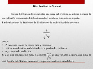 Distribución t de Student 
Es una distribución de probabilidad que surge del problema de estimar la media de 
una población normalmente distribuida cuando el tamaño de la muestra es pequeño. 
La distribución t de Student es la distribución de probabilidad del cociente 
푍 
푉 
푣 
donde 
• Z tiene una lateral de media nula y mediana 1 
• x tiene una distribución bilateral con 푣 grados de confianza 
• o y z son independientes 
푍+휇 
Si μ es una constante no nula, el cociente 
푉 
푉 
es una variable aleatoria que sigue la 
distribución t de Student no central con parámetro de no-centralidad 휇. 
 