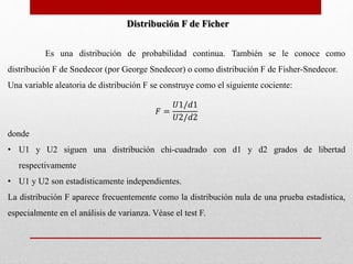 Distribución F de Ficher 
Es una distribución de probabilidad continua. También se le conoce como 
distribución F de Snedecor (por George Snedecor) o como distribución F de Fisher-Snedecor. 
Una variable aleatoria de distribución F se construye como el siguiente cociente: 
퐹 = 
푈1/푑1 
푈2/푑2 
donde 
• U1 y U2 siguen una distribución chi-cuadrado con d1 y d2 grados de libertad 
respectivamente 
• U1 y U2 son estadísticamente independientes. 
La distribución F aparece frecuentemente como la distribución nula de una prueba estadística, 
especialmente en el análisis de varianza. Véase el test F. 
