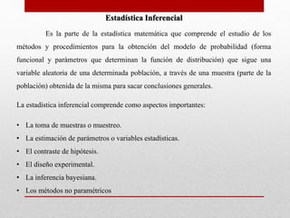 Estadística Inferencial 
Es la parte de la estadística matemática que comprende el estudio de los 
métodos y procedimientos para la obtención del modelo de probabilidad (forma 
funcional y parámetros que determinan la función de distribución) que sigue una 
variable aleatoria de una determinada población, a través de una muestra (parte de la 
población) obtenida de la misma para sacar conclusiones generales. 
La estadística inferencial comprende como aspectos importantes: 
• La toma de muestras o muestreo. 
• La estimación de parámetros o variables estadísticas. 
• El contraste de hipótesis. 
• El diseño experimental. 
• La inferencia bayesiana. 
• Los métodos no paramétricos 
 
