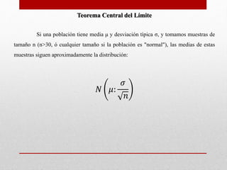 Teorema Central del Límite 
Si una población tiene media μ y desviación típica σ, y tomamos muestras de 
tamaño n (n>30, ó cualquier tamaño si la población es "normal"), las medias de estas 
muestras siguen aproximadamente la distribución: 
푁 휇: 
휎 
푛 
 