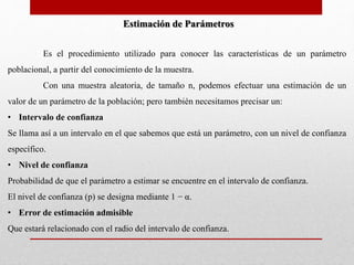 Estimación de Parámetros 
Es el procedimiento utilizado para conocer las características de un parámetro 
poblacional, a partir del conocimiento de la muestra. 
Con una muestra aleatoria, de tamaño n, podemos efectuar una estimación de un 
valor de un parámetro de la población; pero también necesitamos precisar un: 
• Intervalo de confianza 
Se llama así a un intervalo en el que sabemos que está un parámetro, con un nivel de confianza 
específico. 
• Nivel de confianza 
Probabilidad de que el parámetro a estimar se encuentre en el intervalo de confianza. 
El nivel de confianza (p) se designa mediante 1 − α. 
• Error de estimación admisible 
Que estará relacionado con el radio del intervalo de confianza. 
 