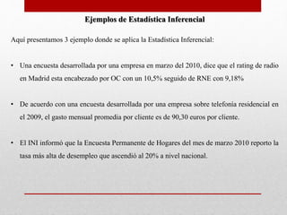 Ejemplos de Estadística Inferencial 
Aquí presentamos 3 ejemplo donde se aplica la Estadística Inferencial: 
• Una encuesta desarrollada por una empresa en marzo del 2010, dice que el rating de radio 
en Madrid esta encabezado por OC con un 10,5% seguido de RNE con 9,18% 
• De acuerdo con una encuesta desarrollada por una empresa sobre telefonía residencial en 
el 2009, el gasto mensual promedia por cliente es de 90,30 euros por cliente. 
• El INI informó que la Encuesta Permanente de Hogares del mes de marzo 2010 reporto la 
tasa más alta de desempleo que ascendió al 20% a nivel nacional. 
 