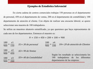 En cierta cadena de centros comerciales trabajan 150 personas en el departamento 
de personal, 450 en el departamento de ventas, 200 en el departamento de contabilidad y 100 
departamento de atención al cliente. Con objeto de realizar una encuesta laboral, se quiere 
seleccionar una muestra de 180 trabajadores. 
Se utiliza un muestreo aleatorio estratificado, ya que queremos que haya representantes de 
cada uno de los departamentos. Entonces el muestro es: 
푁 = 150 + 450 + 200 + 100 = 900 
180 
900 
= 
푥1 
150 
180 
900 
= 
푥4 
100 
180 
900 
= 
푥2 
450 
180 
900 
= 
푥3 
200 
Ejemplos de Estadística Inferencial 
X1= 30 de personal 
X2= 90 de Ventas 
X3= 40 de Contabilidad 
X4= 20 de atención de Clientes 
Según los resultado se seleccionaría los 
180 trabajadores de los diferentes 
departamento de las empresa . 
 