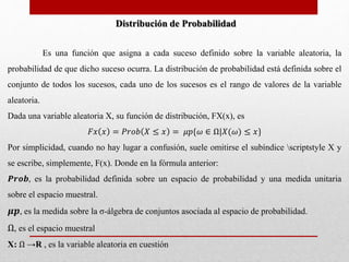 Distribución de Probabilidad 
Es una función que asigna a cada suceso definido sobre la variable aleatoria, la 
probabilidad de que dicho suceso ocurra. La distribución de probabilidad está definida sobre el 
conjunto de todos los sucesos, cada uno de los sucesos es el rango de valores de la variable 
aleatoria. 
Dada una variable aleatoria X, su función de distribución, FX(x), es 
퐹푥 푥 = 푃푟표푏 푋 ≤ 푥 = 휇푝{휔 ∈ Ω|푋(휔) ≤ 푥} 
Por simplicidad, cuando no hay lugar a confusión, suele omitirse el subíndice scriptstyle X y 
se escribe, simplemente, F(x). Donde en la fórmula anterior: 
푷풓풐풃, es la probabilidad definida sobre un espacio de probabilidad y una medida unitaria 
sobre el espacio muestral. 
흁풑, es la medida sobre la σ-álgebra de conjuntos asociada al espacio de probabilidad. 
Ω, es el espacio muestral 
X: Ω →R , es la variable aleatoria en cuestión 
 