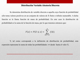 Distribución Variable Aleatoria Discreta 
Se denomina distribución de variable discreta a aquella cuya función de probabilidad 
sólo toma valores positivos en un conjunto de valores de X finito o infinito numerable. A dicha 
función se le llama función de masa de probabilidad. En este caso la distribución de 
probabilidad es la suma de la función de masa, por lo que tenemos entonces que: 
퐹 푥 = 푃 푋 ≤ 푥 = 
푥 
푘=−∞ 
푓(푘) 
Y, tal como corresponde a la definición de distribución de probabilidad, esta 
expresión representa la suma de todas las probabilidades -∞ desde hasta el valor X. 
 