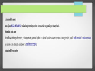 Extraccióndelamuestra
Seusaalgunatécnicademuestreooundiseñoexperimentalparaobtenerinformacióndeunapequeñapartedelapoblación.
Tratamientodelosdatos
Enestafaseseeliminanposibleserrores,sedepuralamuestra,setabulanlosdatosysecalculanlosvaloresqueseránnecesariosenpasosposteriores,comolamediamuestral,lavarianzamuestral
Losmétodosdeestaetapaestándefinidosporlaestadísticadescriptiva.
Estimacióndelosparámetros
 