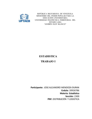 REPÚBLICA BILIVARIANA DE VENEZUELA
MINISTERIO DEL PODER POPULAR PARA LA
EDUCACIÓN UNIVERSITARIA
UNIVERSIDAD POLITÉCNICA TERRITORIAL DEL
ESTADO LARA
“ANDRÉS ELOY BLANCO”
ESTADISTICA
TRABAJO I
Participante: JOSE ALEJANDRO MENDOZA DURAN
Cedula: 20926786
Materia: Estadística
Sección: 2300
PNF: DISTRIBUCIÓN Y LOGISTICA
 