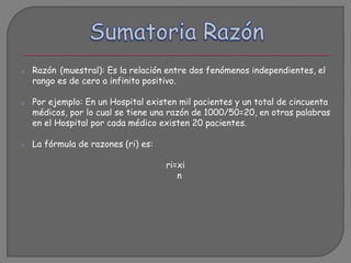 o Razón (muestral): Es la relación entre dos fenómenos independientes, el
rango es de cero a infinito positivo.
o Por ejemplo: En un Hospital existen mil pacientes y un total de cincuenta
médicos, por lo cual se tiene una razón de 1000/50=20, en otras palabras
en el Hospital por cada médico existen 20 pacientes.
o La fórmula de razones (ri) es:
ri=xi
n
 